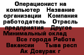 Операционист на компьютер › Название организации ­ Компания-работодатель › Отрасль предприятия ­ Другое › Минимальный оклад ­ 19 000 - Все города Работа » Вакансии   . Тыва респ.,Ак-Довурак г.